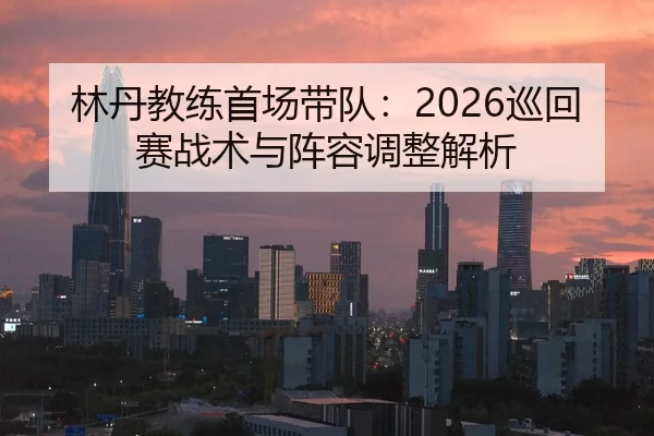 林丹教练首场带队：2026巡回赛战术与阵容调整解析