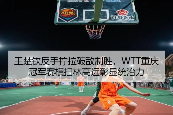 王楚钦反手拧拉破敌制胜，WTT重庆冠军赛横扫林高远彰显统治力